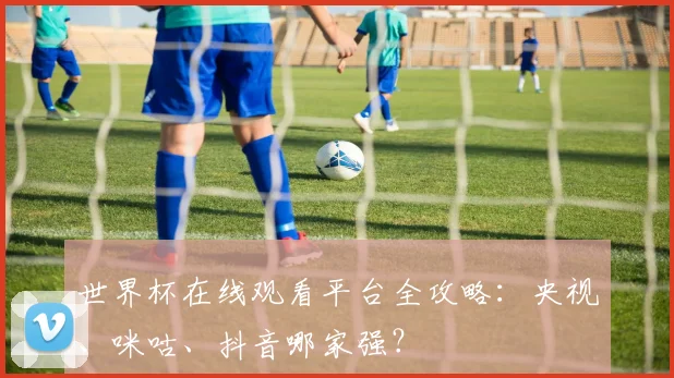 世界杯在线观看平台全攻略：央视、咪咕、抖音哪家强？