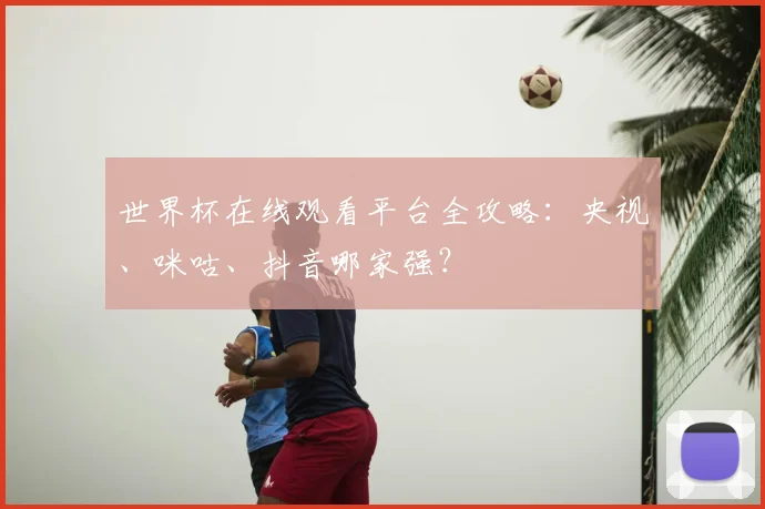 世界杯在线观看平台全攻略：央视、咪咕、抖音哪家强？