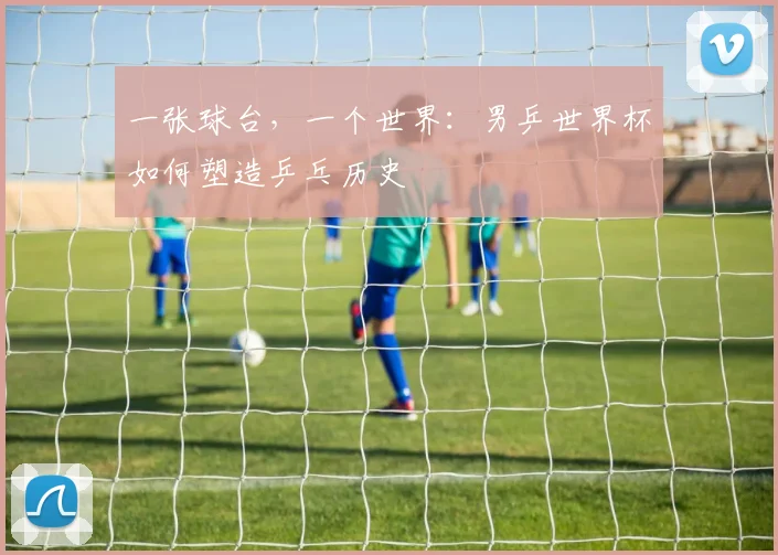 一张球台，一个世界：男乒世界杯如何塑造乒乓历史