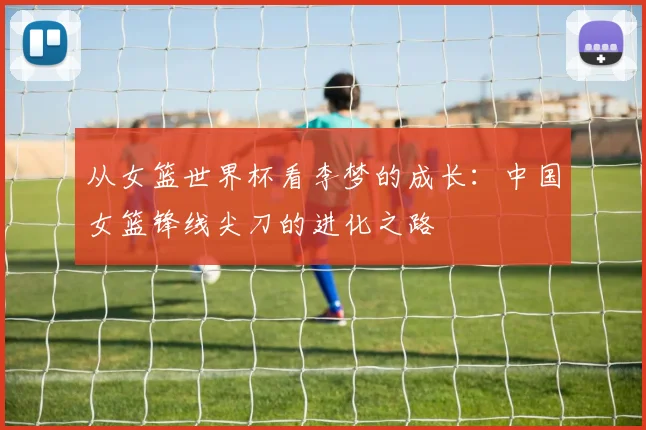 从女篮世界杯看李梦的成长:中国女篮锋线尖刀的进化之路