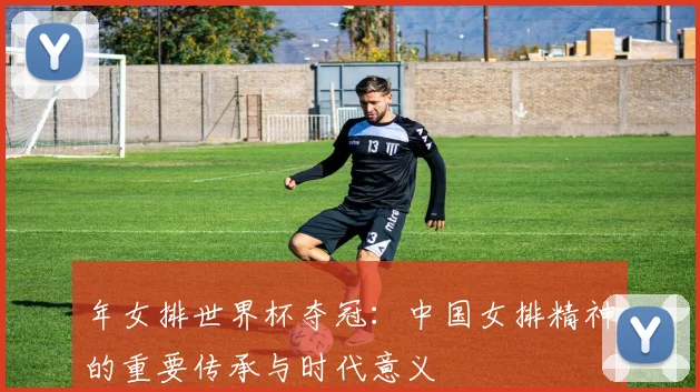 年女排世界杯夺冠:中国女排精神的重要传承与时代意义