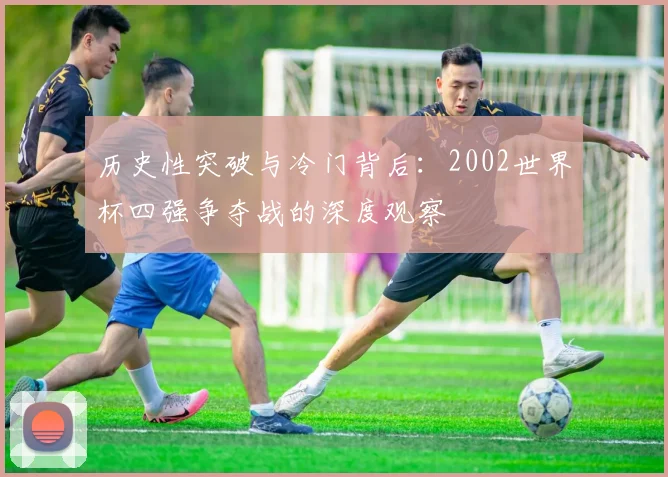 历史性突破与冷门背后：2002世界杯四强争夺战的深度观察
