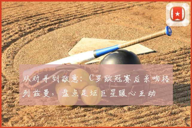 从对手到敬意：C罗欧冠赛后亲吻格列兹曼，盘点足坛巨星暖心互动