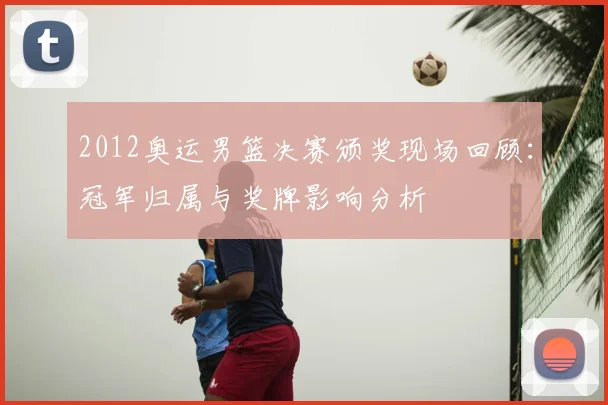 2012奥运男篮决赛颁奖现场回顾：冠军归属与奖牌影响分析