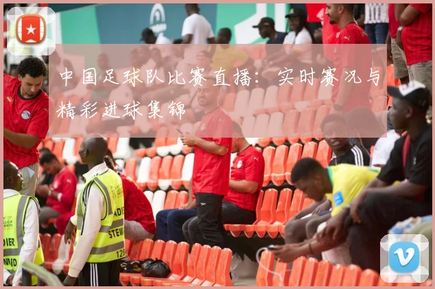 中国足球队比赛直播：实时赛况与精彩进球集锦