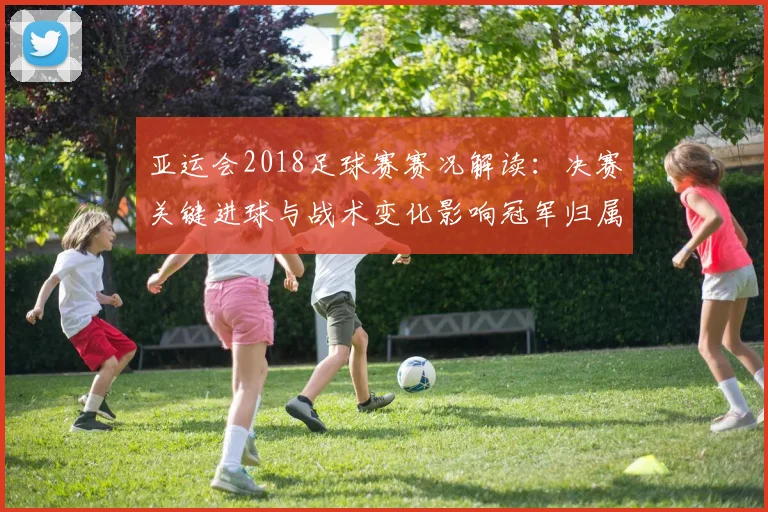 亚运会2018足球赛赛况解读：决赛关键进球与战术变化影响冠军归属