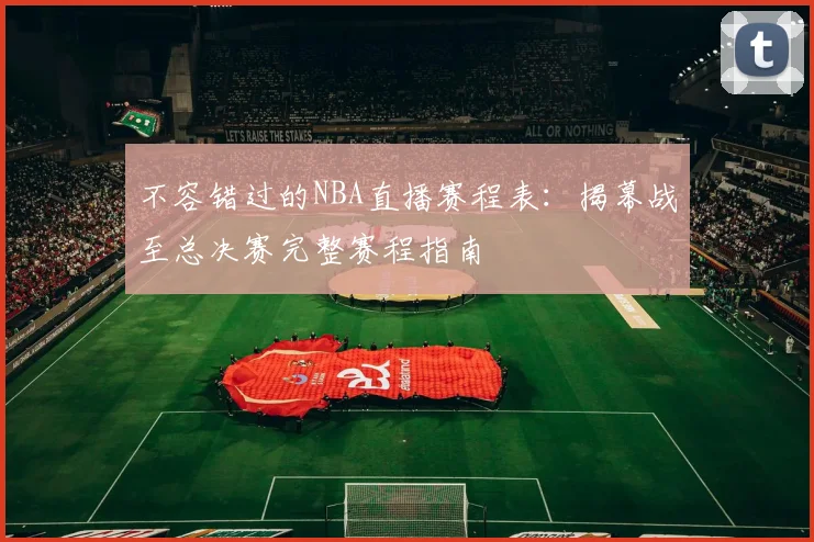不容错过的NBA直播赛程表：揭幕战至总决赛完整赛程指南