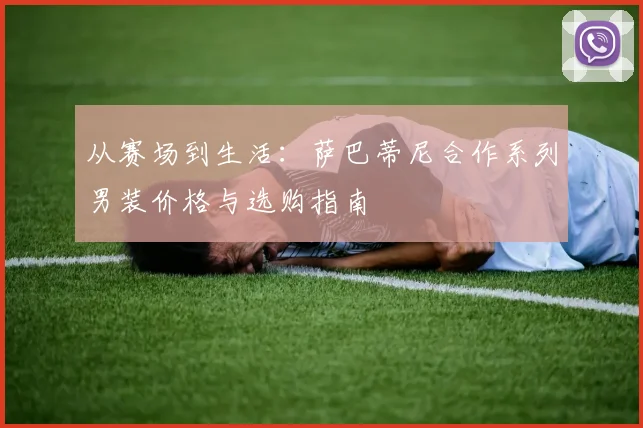 从赛场到生活：萨巴蒂尼合作系列男装价格与选购指南