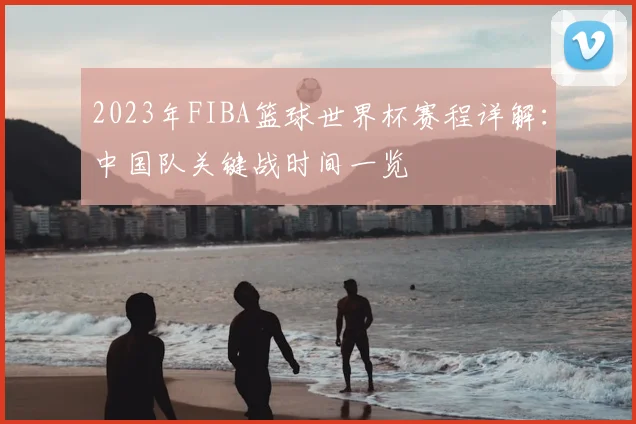 2023年FIBA篮球世界杯赛程详解：中国队关键战时间一览