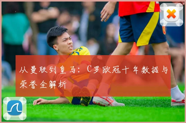 从曼联到皇马：C罗欧冠十年数据与荣誉全解析