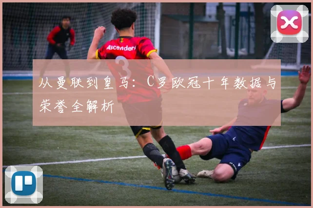 从曼联到皇马：C罗欧冠十年数据与荣誉全解析
